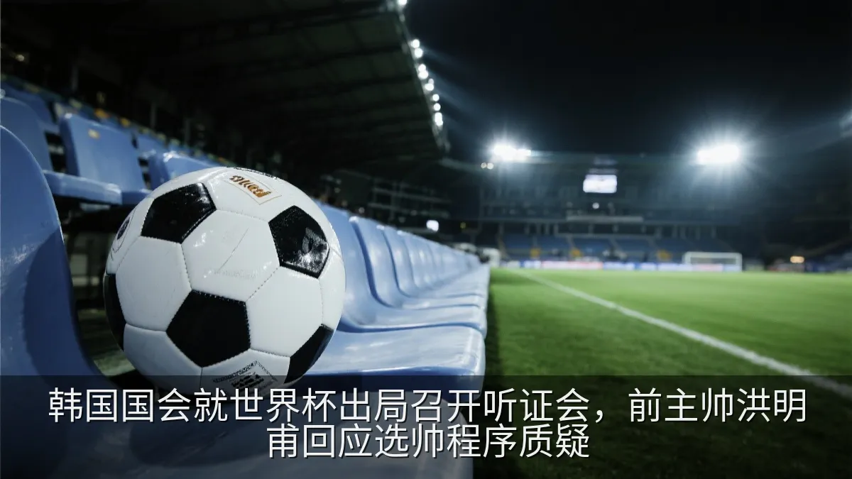 韩国国会就世界杯出局召开听证会，前主帅洪明甫回应选帅程序质疑